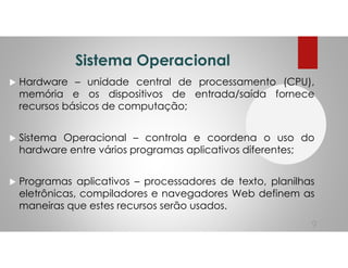 Sistema Operacional
Hardware – unidade central de processamento (CPU),
memória e os dispositivos de entrada/saída fornece
recursos básicos de computação;
Sistema Operacional – controla e coordena o uso do
hardware entre vários programas aplicativos diferentes;
Programas aplicativos – processadores de texto, planilhas
eletrônicas, compiladores e navegadores Web definem as
maneiras que estes recursos serão usados.
9
 