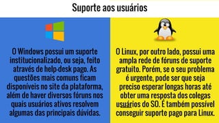 Suporte aos usuários
O Windows possui um suporte
institucionalizado, ou seja, feito
através de help-desk pago. As
questões mais comuns ficam
disponíveis no site da plataforma,
além de haver diversos fóruns nos
quais usuários ativos resolvem
algumas das principais dúvidas.
O Linux, por outro lado, possui uma
ampla rede de fóruns de suporte
gratuito. Porém, se o seu problema
é urgente, pode ser que seja
preciso esperar longas horas até
obter uma resposta dos colegas
usuários do SO. É também possível
conseguir suporte pago para Linux.
 