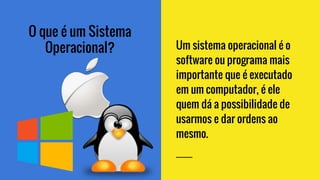 O que é um Sistema
Operacional? Um sistema operacional é o
software ou programa mais
importante que é executado
em um computador, é ele
quem dá a possibilidade de
usarmos e dar ordens ao
mesmo.
 