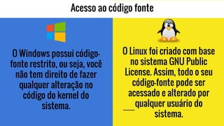 Acesso ao código fonte
O Windows possui código-
fonte restrito, ou seja, você
não tem direito de fazer
qualquer alteração no
código do kernel do
sistema.
O Linux foi criado com base
no sistema GNU Public
License. Assim, todo o seu
código-fonte pode ser
acessado e alterado por
qualquer usuário do
sistema.
 