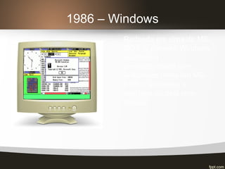 1986 – Windows
Rodando em cima do MS-
DOS, o primeiro Windows
manteve a
compatibilidade com
aplicativos feitos em MS-
DOS e adicionou a
interface clicável com
mouse.
 