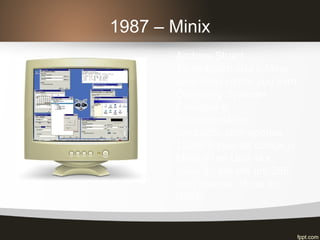 1987 – Minix
Andrew Stuart
Tanenbaum cria o Minix
para demonstrar seu livro
Operating Systems
Designer e
Implementation,
compacto com apenas
12000 linhas de código o
Minix é um Unix-like,
rodando até em um 286
com apenas 16mb de
RAM.
 
