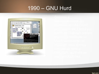 1990 – GNU Hurd
Começa o
desenvolvimento do
microkernel GNU Hurd,
com atraso de 3 anos por
conta de Stallman preferir
esperar a liberação do
Mach microkernel do
MCU em uma licença
compatível com a
GNU/GPL ao invés de
usar um BSD-like.
 