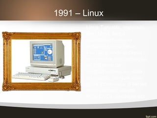 1991 – Linux
Linus Torvalds, inspirado
pelo Minix, lança
publicamente como
software livre o Linux.
Faz tão grande sucesso
que recebe a contribuição
de milhares de
programadores ao redor
do mundo, ao qual mais
tarde tornar-se a, o kernel
mais utilizado, desde
PCs, DVDs, celulares etc.
 