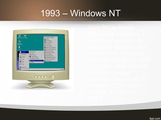1993 – Windows NT
Esse SO da família
Windows é o primeiro a
pensar no ambiente de
rede e ser independente
do MS-DOS. Ele possui
um emulador de MS-DOS
em janela, onde também
é possível passar
comandos para o SO. O
Windows NT trouxe o
sistema de arquivos
NTFS.
 