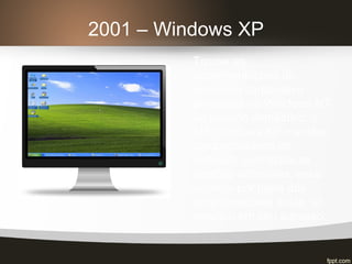 2001 – Windows XP
Trouxe as
implementações do
ambiente corporativo
presentes no Windows NT
ao usuário doméstico; o
MS Windows XP mantém
compatibilidade de
software com todas as
versões anteriores, essa
escolha por parte dos
programadores deste, só
resultou em seu sucesso.
 