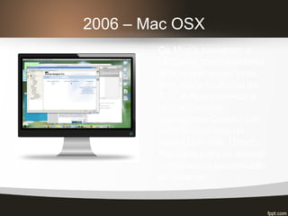 2006 – Mac OSX
Os Mac’s passaram a
utilizar os processadores
Intel, o que exigiu mais
uma vez a mudança de
S.O. A Apple passou a
utilizar o núcleo
opensource Darwin, um
comprovado estável
kernel Unix-like. Dando
liberdade para se dedicar
a interface e estabilidade
do sistema.
 