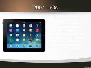 2007 – iOs
iOS (antes chamado de
iPhone OS) é um sistema
operacional móvel da
Apple Inc. desenvolvido
originalmente para o
iPhone, também é usado
em iPod touch e iPad. A
Apple não permite que o
iOS seja executado em
hardware de terceiros.
 