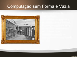 Computação sem Forma e Vazia
Nos primórdios da
computação,
computadores gigantes
ocupavam salas inteiras.
A comunicação era feita
através da manipulação
de chaves, que
determinavam se um
componente estava ligado
ou não.
 