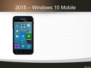 2015 – Windows 10 Mobile
O Windows Mobile é um
sistema operacional
compacto, projetado para
funcionar em dispositivos
móveis. Capaz de realizar
boa parte do que é
possível em uma versão
PC do Windows. Lançado
em 2000 pensava-se
estar descontinuado,
porém ressurgiu em 2015
como Windows 10 Mobile.
 