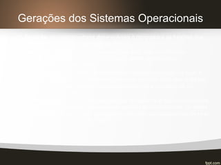 Gerações dos Sistemas Operacionais
o 1ª. Geração: os programadores desenvolviam o programa e as funções que,
atualmente, estão sob a supervisão do S.O;
o 2ª. Geração: o sistema de processamento em lote, que constituía no
armazenamento prévio de diversos jobs para serem processados
sequencialmente no computador.
o 3ª. Geração: desenvolvimento do conceito de multiprogramação, ou seja, a
partição da memória do computador em diversas parcelas para que múltiplos
jobs pudessem ser executados, dando a sensação para o usuário de um
paralelismo não existente.
o 4ª. Geração: com o surgimento das estações de trabalho e dos computadores
pessoais, o desenvolvimento de interfaces gráficas se torna comum. As redes
de computadores impulsionam o surgimento de sistemas operacionais de rede
e os sistemas operacionais distribuídos.
 