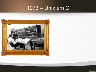 1973 – Unix em C
Ken Thompson em
conjunto com Dennis
Ritchie reescrevem o Unix
em linguagem C.
Incontáveis sistemas
operacionais
desenvolvidos
posteriormente foram
baseados no Unix em C.
 