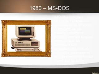 1980 – MS-DOS
Bill Gates compra o
QDOS de Tim Paterson,
renomeando de MS-DOS.
O MS-DOS foi um
sistema operacional
pensado para ser simples,
mono usuário, só
funcionava com
processadores Intel, só
executava um programa
por vez e inicialmente não
trabalhava em redes.
 