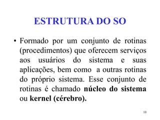 10
ESTRUTURA DO SO
• Formado por um conjunto de rotinas
(procedimentos) que oferecem serviços
aos usuários do sistema e suas
aplicações, bem como a outras rotinas
do próprio sistema. Esse conjunto de
rotinas é chamado núcleo do sistema
ou kernel (cérebro).
 