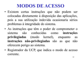 12
MODOS DE ACESSO
• Existem certas instruções que não podem ser
colocadas diretamente à disposição das aplicações,
pois a sua utilização indevida ocasionaria sérios
problemas à integridade do sistema.
• As instruções que têm o poder de comprometer o
sistema são conhecidas como instruções
privilegiadas (modo kernel), enquanto as
instruções não-privilegiadas são as que não
oferecem perigo ao sistema.
• Registrador da UCP, que indica o modo de acesso
corrente.
 