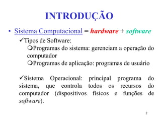 2
INTRODUÇÃO
• Sistema Computacional = hardware + software
Tipos de Software:
Programas do sistema: gerenciam a operação do
computador
Programas de aplicação: programas de usuário
Sistema Operacional: principal programa do
sistema, que controla todos os recursos do
computador (dispositivos físicos e funções de
software).
 