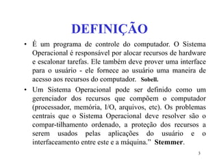 3
DEFINIÇÃO
• É um programa de controle do computador. O Sistema
Operacional é responsável por alocar recursos de hardware
e escalonar tarefas. Ele também deve prover uma interface
para o usuário - ele fornece ao usuário uma maneira de
acesso aos recursos do computador. Sobell.
• Um Sistema Operacional pode ser definido como um
gerenciador dos recursos que compõem o computador
(processador, memória, I/O, arquivos, etc). Os problemas
centrais que o Sistema Operacional deve resolver são o
compar-tilhamento ordenado, a proteção dos recursos a
serem usados pelas aplicações do usuário e o
interfaceamento entre este e a máquina.” Stemmer.
 