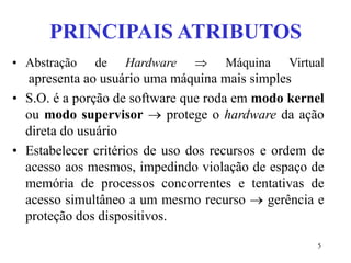 5
PRINCIPAIS ATRIBUTOS
• Abstração de Hardware  Máquina Virtual
apresenta ao usuário uma máquina mais simples
• S.O. é a porção de software que roda em modo kernel
ou modo supervisor  protege o hardware da ação
direta do usuário
• Estabelecer critérios de uso dos recursos e ordem de
acesso aos mesmos, impedindo violação de espaço de
memória de processos concorrentes e tentativas de
acesso simultâneo a um mesmo recurso  gerência e
proteção dos dispositivos.
 