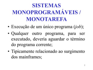 7
SISTEMAS
MONOPROGRAMÁVEIS /
MONOTAREFA
• Execução de um único programa (job);
• Qualquer outro programa, para ser
executado, deveria aguardar o término
do programa corrente;
• Tipicamente relacionado ao surgimento
dos mainframes;
 