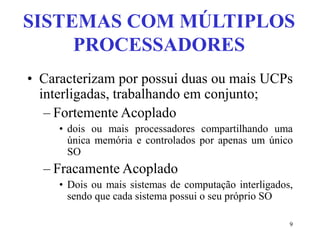 9
SISTEMAS COM MÚLTIPLOS
PROCESSADORES
• Caracterizam por possui duas ou mais UCPs
interligadas, trabalhando em conjunto;
– Fortemente Acoplado
• dois ou mais processadores compartilhando uma
única memória e controlados por apenas um único
SO
– Fracamente Acoplado
• Dois ou mais sistemas de computação interligados,
sendo que cada sistema possui o seu próprio SO
 