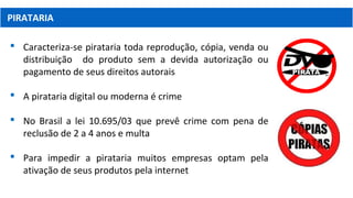 PIRATARIA
 Caracteriza-se pirataria toda reprodução, cópia, venda ou
distribuição do produto sem a devida autorização ou
pagamento de seus direitos autorais
 A pirataria digital ou moderna é crime
 No Brasil a lei 10.695/03 que prevê crime com pena de
reclusão de 2 a 4 anos e multa
 Para impedir a pirataria muitos empresas optam pela
ativação de seus produtos pela internet
 