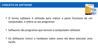  O termo software é utilizado para indicar a parte funcional de um
computador, e refere-se aos programas
 Softwares são programas que tornam o computador utilizável
 Os Softwares instrui o hardware sobre como ele deve executar uma
tarefa
CONCEITO DE SOFTWARE
 
