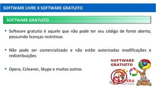  Software gratuito é aquele que não pode ter seu código de fonte aberto,
possuindo licenças restritivas
 Não pode ser comercializado e não estão autorizadas modificações e
redistribuições
 Opera, Ccleaner, Skype e muitos outros
SOFTWARE LIVRE X SOFTWARE GRATUITO
SOFTWARE GRATUITO
 