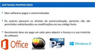  Sãos softwares pagos e comercializados
 Os autores possuem os direitos de comercialização, portanto não são
permitidos redistribuições ou modificações em seu código fonte
 Geralmente deve ser pago um valor para adquirir a licença e o uso irrestrito
do software
SOFTWARE PROPRIETÁRIO
 