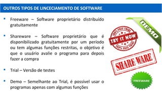 OUTROS TIPOS DE LINCECIAMENTO DE SOFTWARE
 Freeware – Software proprietário distribuído
gratuitamente
 Shareware – Software proprietário que é
disponibilizado gratuitamente por um período
ou tem algumas funções restritas, o objetivo é
que o usuário avalie o programa para depois
fazer a compra
 Trial – Versão de testes
 Demo – Semelhante ao Trial, é possível usar o
programas apenas com algumas funções
 