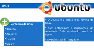 LINUX
Vantagens do Linux
 Robusto
 Acessível
 Flexível
 Seguro
 O ubuntu é a versão mais famosa do
Linux.
 Suas distribuições e atualizações são
semestrais. Cada atualização possui um
nome.
 A versão atual é: Trusty Tahr
 