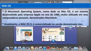  O Macintosh Operating System, nome dado ao Mac OS, é um sistema
desenvolvido pela empresa Apple no ano de 1984, muito utilizado em seus
computadores pessoais, denominados Macintosh.
 Atualmente, o MAC OS X, é comercializado na versão denominada Lion.
 O Macintosh Operating System, nome dado ao Mac OS, é um sistema
desenvolvido pela empresa Apple no ano de 1984, muito utilizado em seus
computadores pessoais, denominados Macintosh.
 Atualmente, o MAC OS X, é comercializado na versão denominada Lion.
MAC OS
 