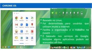 CHROME OS
 Baseado no Linux,
 Foi desenvolvido para usuários que
utilizam muito a internet
 Facilita a organização e o trabalho na
nuvem
 É baseado nos serviços do Google.
Inclusive alguns aplicativos podem ser
acessados off-line
 