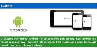 O Sistema Operacional Android foi desenvolvido pela Google, que também é a
empresa responsável por suas atualizações. Está classificado para tecnologia
móvel como smartphones e tablets.
O Sistema Operacional Android foi desenvolvido pela Google, que também é a
empresa responsável por suas atualizações. Está classificado para tecnologia
móvel como smartphones e tablets.
ANDROID
 
