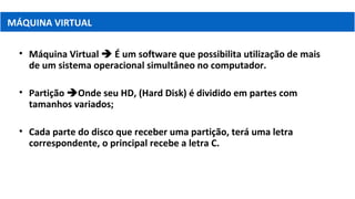 • Máquina Virtual  É um software que possibilita utilização de mais
de um sistema operacional simultâneo no computador.
• Partição Onde seu HD, (Hard Disk) é dividido em partes com
tamanhos variados;
• Cada parte do disco que receber uma partição, terá uma letra
correspondente, o principal recebe a letra C.
MÁQUINA VIRTUAL
 