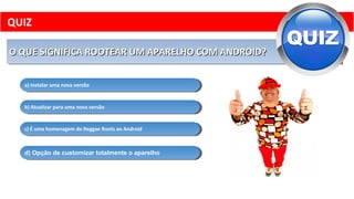 O QUE SIGNIFICA ROOTEAR UM APARELHO COM ANDROID?O QUE SIGNIFICA ROOTEAR UM APARELHO COM ANDROID?O QUE SIGNIFICA ROOTEAR UM APARELHO COM ANDROID?O QUE SIGNIFICA ROOTEAR UM APARELHO COM ANDROID?
a) Instalar uma nova versãoa) Instalar uma nova versão
b) Atualizar para uma nova versãob) Atualizar para uma nova versão
d) Opção de customizar totalmente o aparelhod) Opção de customizar totalmente o aparelho
c) É uma homenagem do Reggae Roots ao Androidc) É uma homenagem do Reggae Roots ao Android
QUIZ
 