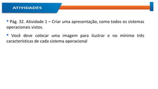 Pág. 32. Atividade 1 – Criar uma apresentação, como todos os sistemas
operacionais vistos.
 Você deve colocar uma imagem para ilustrar e no mínimo três
características de cada sistema operacional
 