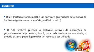 CONCEITO
 O S.O (Sistema Operacional) é um software gerenciador de recursos de
hardware (processador, memória, periferícos etc.,)
 O S.O também gerencia o Software, através de aplicações de
gerenciamento de processos, isto é, para cada tarefa a ser executada, o
próprio sistema poderá gerenciar um recurso a ser utilizado
 