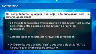 5
– É o meio de comunicação entre o usuário e o computador, isto é, serve
de interface entre a pessoa e o computador. É a “cara” do
computador.
– Gerencia todos os recursos do hardware do computador.
– O SO permite que o usuário “diga” o que quer e ele então “diz” ao
hardware que solicite o pedido do usuário.
Os computadores, qualquer que seja, não funcionam sem um
sistema operacional
ENTENDENDO. ..
 