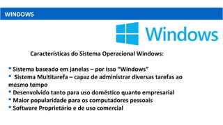 WINDOWS
Características do Sistema Operacional Windows:
 Sistema baseado em janelas – por isso “Windows”
 Sistema Multitarefa – capaz de administrar diversas tarefas ao
mesmo tempo
 Desenvolvido tanto para uso doméstico quanto empresarial
 Maior popularidade para os computadores pessoais
 Software Proprietário e de uso comercial
 