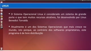  O Sistema Operacional Linux é considerado um sistema de grande
porte e que tem muitos recursos atrativos, foi desenvolvido por Linus
Benedict Torvalds
 Atualmente é um dos Sistemas Operacionais que mais cresce no
mundo, isto porque, ao contrário dos softwares proprietários, este
programa é de livre distribuição
LINUX
 