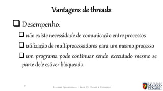 Sistemas Operacionais - Aula 07: Thread e Processos
Vantagens de threads
27
 Desempenho:
 não existe necessidade de comunicação entre processos
 utilização de multiprocessadores para um mesmo processo
 um programa pode continuar sendo executado mesmo se
parte dele estiver bloqueada
 