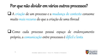 Sistemas Operacionais - Aula 07: Thread e Processos
Por que não dividir em vários outros processos?
31
 A criação de um processo e a mudança de contexto consome
muito mais recurso do que a criação de uma thread
 Como cada processo possui espaço de endereçamento
próprio, a comunicação entre processos é difícil e lenta
 
