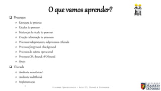 Sistemas Operacionais - Aula 07: Thread e Processos
O que vamos aprender?
 Processos
# Estrutura do processo
# Estados do processo
# Mudanças de estado do processo
# Criação e eliminação de processos
# Processos independentes, subprocessos e threads
# Processos foreground e background
# Processos do sistema operacional
# Processos CPU-bound e I/O-bound
# Sinais
 Threads
# Ambiente monothread
# Ambiente multithread
# Implementação
4
 