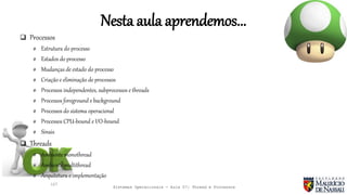 Sistemas Operacionais - Aula 07: Thread e Processos
Nesta aula aprendemos...
127
 Processos
# Estrutura do processo
# Estados do processo
# Mudanças de estado do processo
# Criação e eliminação de processos
# Processos independentes, subprocessos e threads
# Processos foreground e background
# Processos do sistema operacional
# Processos CPU-bound e I/O-bound
# Sinais
 Threads
# Ambiente monothread
# Ambiente multithread
# Arquitetura e implementação
 