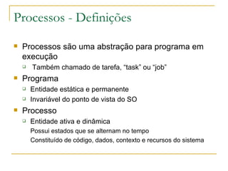 Processos - Definições Processos são uma abstração para programa em execução Também chamado de tarefa, “task” ou “job” Programa Entidade estática e permanente Invariável do ponto de vista do SO Processo Entidade ativa e dinâmica Possui estados que se alternam no tempo Constituído de código, dados, contexto e recursos do sistema 
