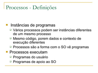 Processos - Definições Instâncias de programas Vários processos podem ser instâncias diferentes de um mesmo processo Mesmo código, porem dados e contexto de execução diferentes Processos são a forma com o SO vê programas Processos executam Programas do usuário Programas de apoio ao SO 