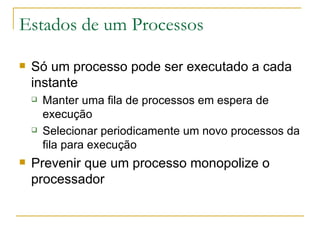Estados de um Processos Só um processo pode ser executado a cada instante Manter uma fila de processos em espera de execução Selecionar periodicamente um novo processos da fila para execução Prevenir que um processo monopolize o processador 