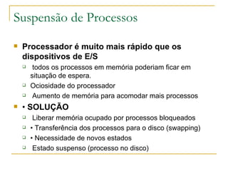Suspensão de Processos Processador é muito mais rápido que os dispositivos de E/S todos os processos em memória poderiam ficar em situação de espera . Ociosidade do processador Aumento de memória para acomodar mais processos •  SOLUÇÃO Liberar memória ocupado por processos bloqueados •  Transferência dos processos para o disco (swapping) •  Necessidade de novos estados Estado suspenso (processo no disco) 