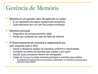 Gerência de Memória Memória é um grande vetor de palavras ou bytes É um repositório de dados rapidamente acessíveis Cada elemento tem um com seu próprio endereço Memória principal Dispositivo de armazenamento volátil Perde seu conteúdo em caso de falha de sistema O Gerenciamento de memória é responsável por (em conjunto com o SO) Alocar e desalocar espaço de memória conforme a necessidade Controlar as partes da memória são usadas e por quem Decidir quais processos devem ser carregados Tratar do  Swapping  entre memória principal e memória secundária. Transferência temporária de processos residentes na memória principal para memória secundária.   