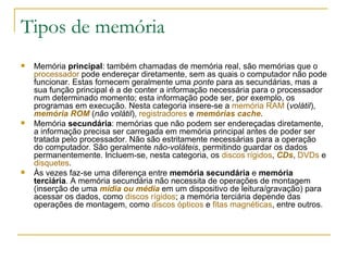 Tipos de memória Memória  principal : também chamadas de memória real, são memórias que o  processador  pode endereçar diretamente, sem as quais o computador não pode funcionar. Estas fornecem geralmente uma  ponte  para as secundárias, mas a sua função principal é a de conter a informação necessária para o processador num determinado momento; esta informação pode ser, por exemplo, os programas em execução. Nesta categoria insere-se a  memória RAM  ( volátil ),  memória ROM  ( não volátil ),  registradores  e  memórias  cache .  Memória  secundária : memórias que não podem ser endereçadas diretamente, a informação precisa ser carregada em memória principal antes de poder ser tratada pelo processador. Não são estritamente necessárias para a operação do computador. São geralmente  não-voláteis , permitindo guardar os dados permanentemente. Incluem-se, nesta categoria, os  discos rígidos ,  CDs ,  DVDs  e  disquetes .  Às vezes faz-se uma diferença entre  memória secundária  e  memória terciária . A memória secundária não necessita de operações de montagem (inserção de uma  mídia ou média  em um dispositivo de leitura/gravação) para acessar os dados, como  discos rígidos ; a memória terciária depende das operações de montagem, como  discos ópticos  e  fitas magnéticas , entre outros. 